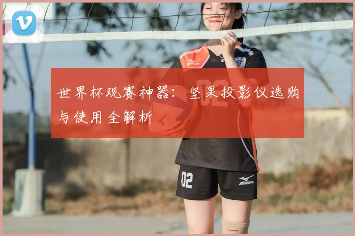 世界杯观赛神器：坚果投影仪选购与使用全解析