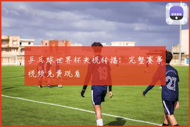 乒乓球世界杯央视转播：完整赛事视频免费观看