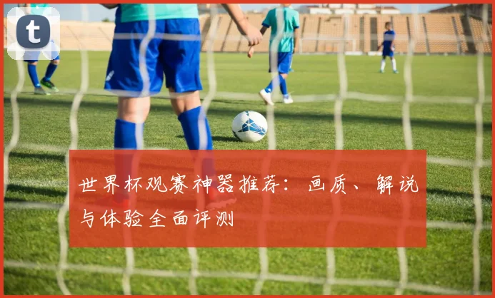世界杯观赛神器推荐：画质、解说与体验全面评测