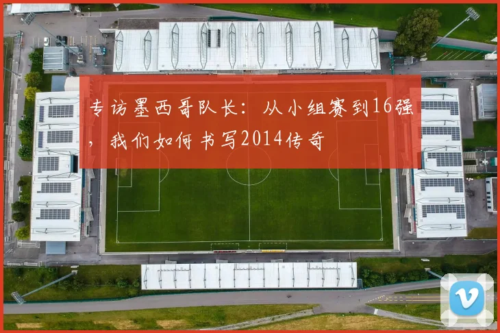 专访墨西哥队长：从小组赛到16强，我们如何书写2014传奇