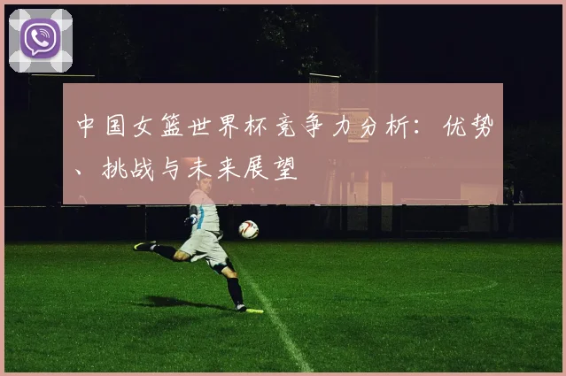 中国女篮世界杯竞争力分析：优势、挑战与未来展望